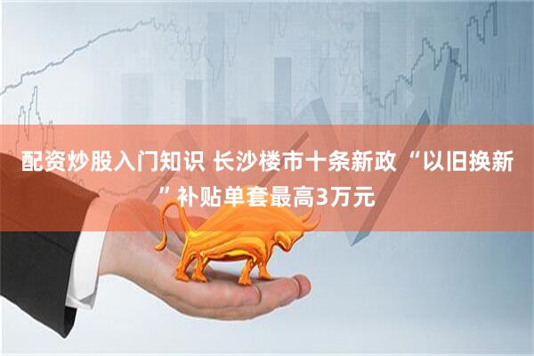 配资炒股入门知识 长沙楼市十条新政 “以旧换新”补贴单套最高3万元
