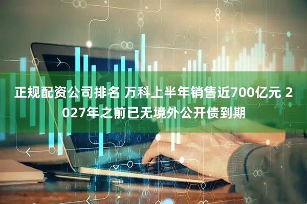 正规配资公司排名 万科上半年销售近700亿元 2027年之前已无境外公开债到期