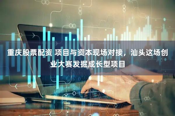 重庆股票配资 项目与资本现场对接，汕头这场创业大赛发掘成长型项目