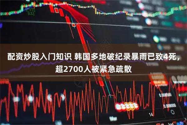 配资炒股入门知识 韩国多地破纪录暴雨已致4死，超2700人被紧急疏散