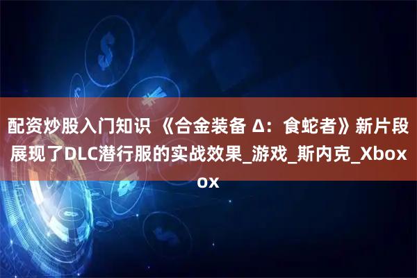 配资炒股入门知识 《合金装备 Δ：食蛇者》新片段展现了DLC潜行服的实战效果_游戏_斯内克_Xbox