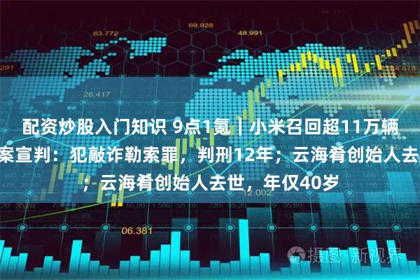 配资炒股入门知识 9点1氪｜小米召回超11万辆SU7；翟欣欣案宣判：犯敲诈勒索罪，判刑12年；云海肴创始人去世，年仅40岁