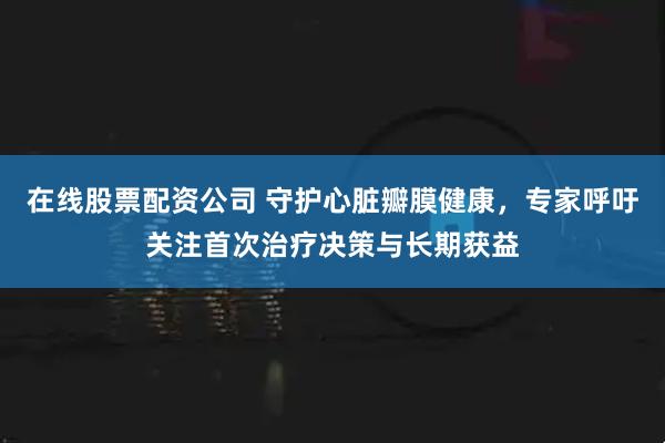 在线股票配资公司 守护心脏瓣膜健康，专家呼吁关注首次治疗决策与长期获益